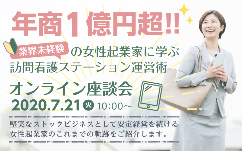 【7月21日(火)開催！オンライン座談会】年商1億円超!!業界未経験の女性起業家に学ぶ訪問看護ステーション運営術